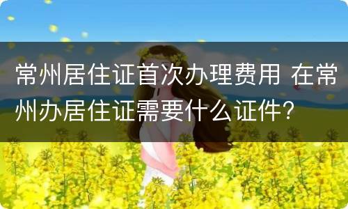 常州居住证首次办理费用 在常州办居住证需要什么证件?