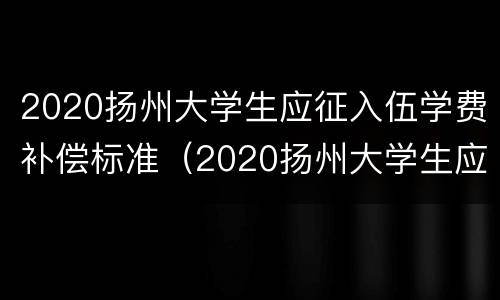 2020扬州大学生应征入伍学费补偿标准（2020扬州大学生应征入伍学费补偿标准文件）