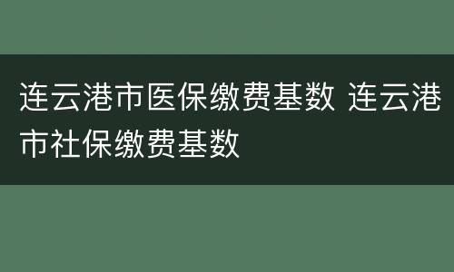 连云港市医保缴费基数 连云港市社保缴费基数
