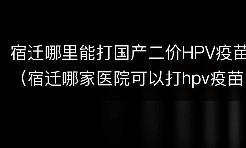 宿迁哪里能打国产二价HPV疫苗（宿迁哪家医院可以打hpv疫苗）