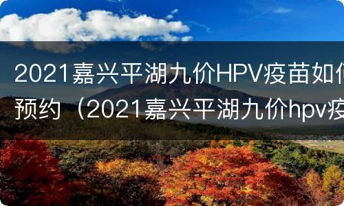 2021嘉兴平湖九价HPV疫苗如何预约（2021嘉兴平湖九价hpv疫苗如何预约）