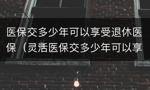 医保交多少年可以享受退休医保（灵活医保交多少年可以享受退休医保）