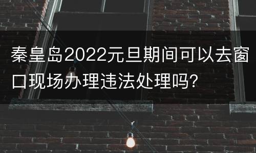 秦皇岛2022元旦期间可以去窗口现场办理违法处理吗？