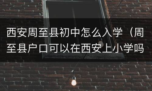 西安周至县初中怎么入学（周至县户口可以在西安上小学吗）