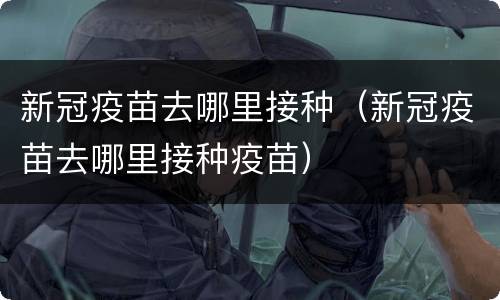 新冠疫苗去哪里接种（新冠疫苗去哪里接种疫苗）