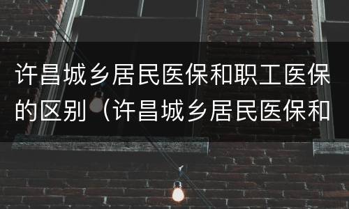 许昌城乡居民医保和职工医保的区别（许昌城乡居民医保和职工医保的区别是什么）