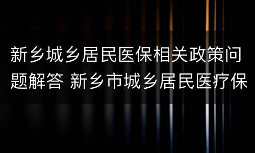 新乡城乡居民医保相关政策问题解答 新乡市城乡居民医疗保险政策解读