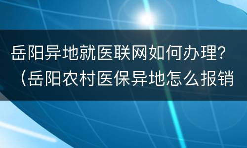 岳阳异地就医联网如何办理？（岳阳农村医保异地怎么报销）
