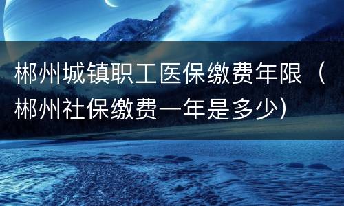 郴州城镇职工医保缴费年限（郴州社保缴费一年是多少）