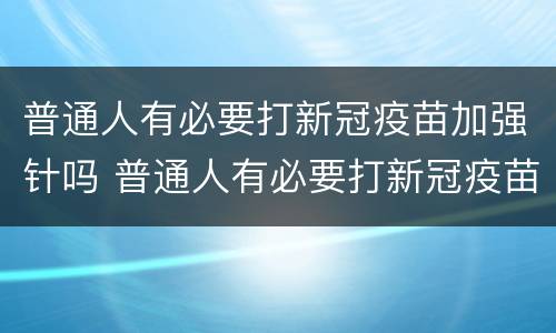 普通人有必要打新冠疫苗加强针吗 普通人有必要打新冠疫苗加强针吗多少钱