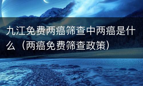 九江免费两癌筛查中两癌是什么（两癌免费筛查政策）