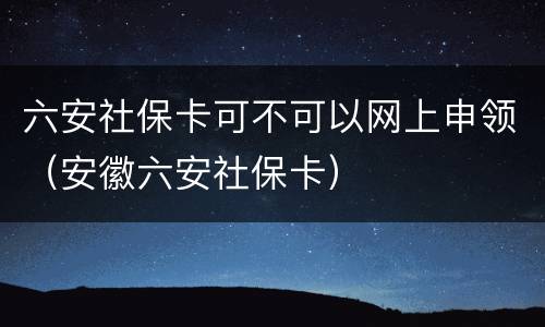 六安社保卡可不可以网上申领（安徽六安社保卡）