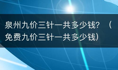 泉州九价三针一共多少钱？（免费九价三针一共多少钱）