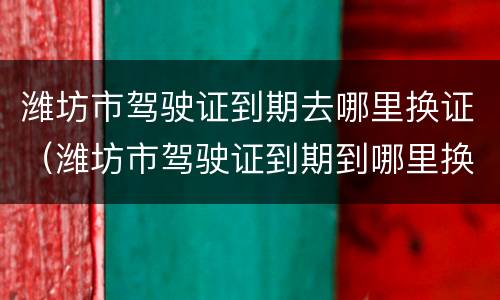 潍坊市驾驶证到期去哪里换证（潍坊市驾驶证到期到哪里换证）