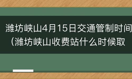 潍坊峡山4月15日交通管制时间（潍坊峡山收费站什么时候取消）