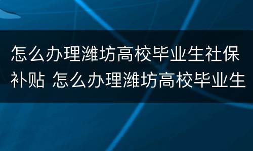 怎么办理潍坊高校毕业生社保补贴 怎么办理潍坊高校毕业生社保补贴呢