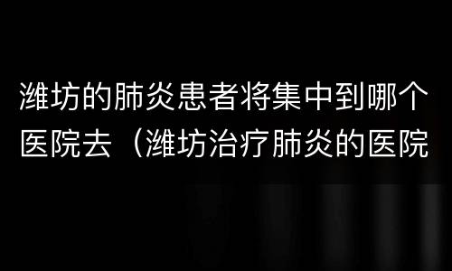 潍坊的肺炎患者将集中到哪个医院去（潍坊治疗肺炎的医院）