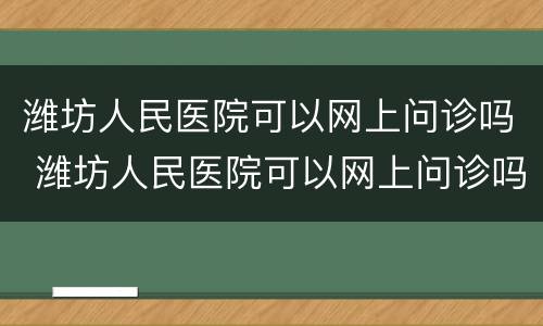 潍坊人民医院可以网上问诊吗 潍坊人民医院可以网上问诊吗怎么挂号