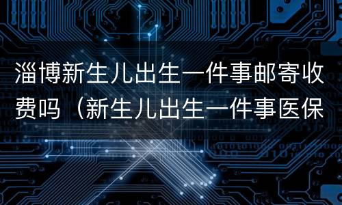 淄博新生儿出生一件事邮寄收费吗（新生儿出生一件事医保卡寄送时间）
