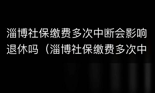 淄博社保缴费多次中断会影响退休吗（淄博社保缴费多次中断会影响退休吗知乎）