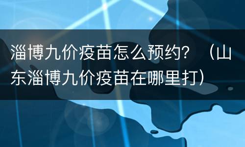 淄博九价疫苗怎么预约？（山东淄博九价疫苗在哪里打）
