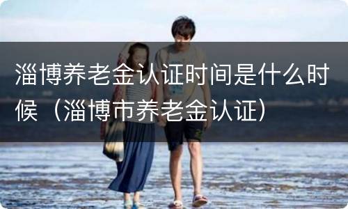 淄博养老金认证时间是什么时候（淄博市养老金认证）