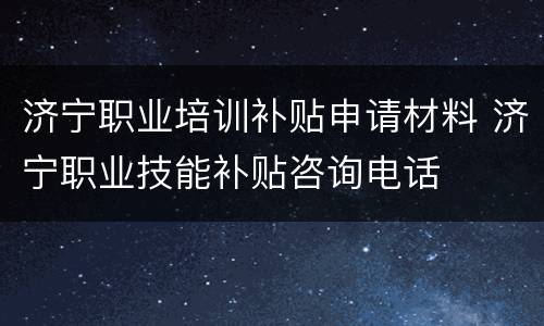 济宁职业培训补贴申请材料 济宁职业技能补贴咨询电话