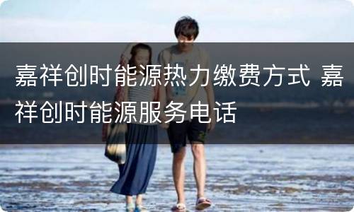 嘉祥创时能源热力缴费方式 嘉祥创时能源服务电话