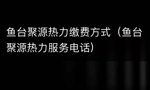 鱼台聚源热力缴费方式（鱼台聚源热力服务电话）
