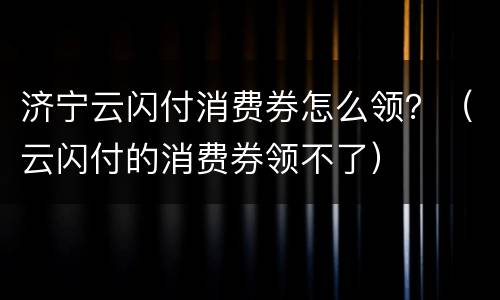 济宁云闪付消费券怎么领？（云闪付的消费券领不了）