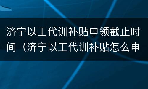 济宁以工代训补贴申领截止时间（济宁以工代训补贴怎么申请）