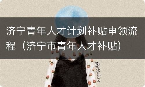 济宁青年人才计划补贴申领流程（济宁市青年人才补贴）