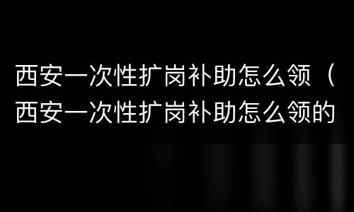 西安一次性扩岗补助怎么领（西安一次性扩岗补助怎么领的）