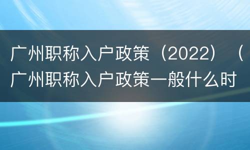广州职称入户政策（2022）（广州职称入户政策一般什么时候更新）