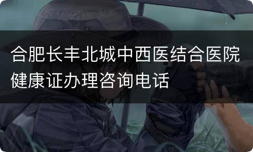合肥长丰北城中西医结合医院健康证办理咨询电话