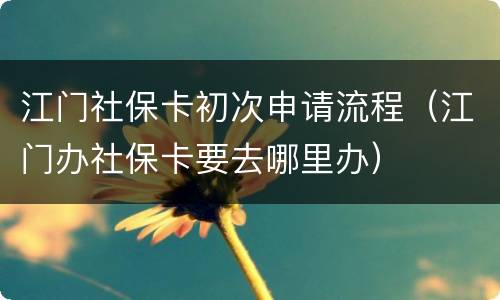 江门社保卡初次申请流程（江门办社保卡要去哪里办）