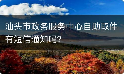 汕头市政务服务中心自助取件有短信通知吗？