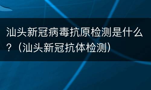 汕头新冠病毒抗原检测是什么?（汕头新冠抗体检测）