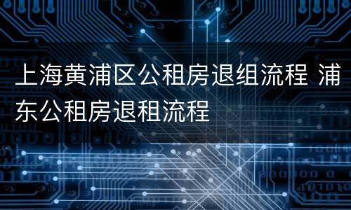 上海黄浦区公租房退组流程 浦东公租房退租流程