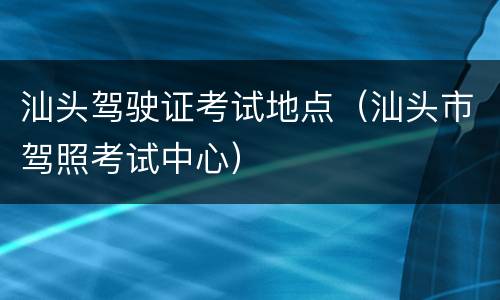 汕头驾驶证考试地点（汕头市驾照考试中心）