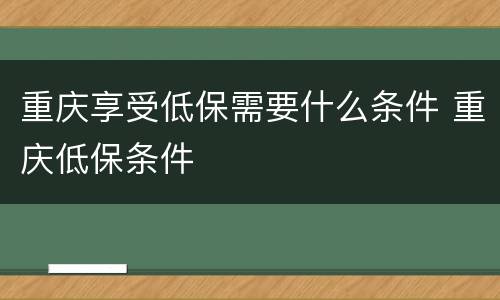 重庆享受低保需要什么条件 重庆低保条件