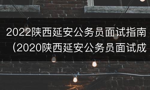 2022陕西延安公务员面试指南（2020陕西延安公务员面试成绩）