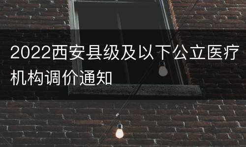 2022西安县级及以下公立医疗机构调价通知