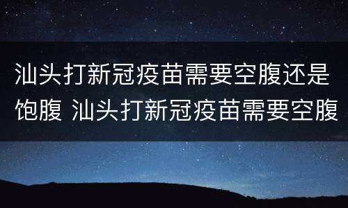 汕头打新冠疫苗需要空腹还是饱腹 汕头打新冠疫苗需要空腹还是饱腹检查