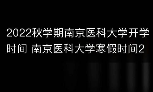 2022秋学期南京医科大学开学时间 南京医科大学寒假时间2021