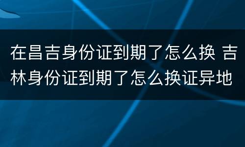 在昌吉身份证到期了怎么换 吉林身份证到期了怎么换证异地办理吗