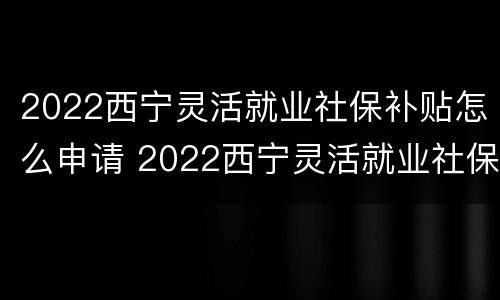 2022西宁灵活就业社保补贴怎么申请 2022西宁灵活就业社保补贴怎么申请呢