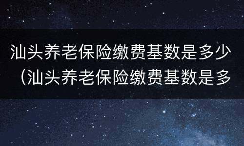 汕头养老保险缴费基数是多少（汕头养老保险缴费基数是多少啊）