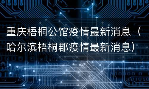 重庆梧桐公馆疫情最新消息（哈尔滨梧桐郡疫情最新消息）