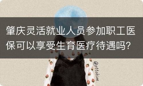 肇庆灵活就业人员参加职工医保可以享受生育医疗待遇吗？